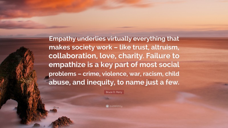 Bruce D. Perry Quote: “Empathy underlies virtually everything that makes society work – like trust, altruism, collaboration, love, charity. Failure to empathize is a key part of most social problems – crime, violence, war, racism, child abuse, and inequity, to name just a few.”