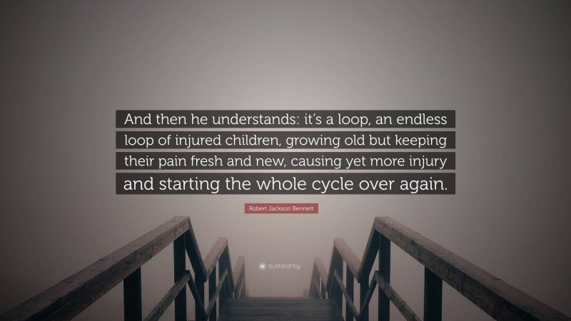 Robert Jackson Bennett Quote: “And then he understands: it’s a loop, an endless loop of injured children, growing old but keeping their pain fresh and new, causing yet more injury and starting the whole cycle over again.”