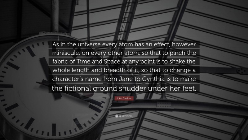 John Gardner Quote: “As in the universe every atom has an effect, however miniscule, on every other atom, so that to pinch the fabric of Time and Space at any point is to shake the whole length and breadth of it, so that to change a character’s name from Jane to Cynthia is to make the fictional ground shudder under her feet.”