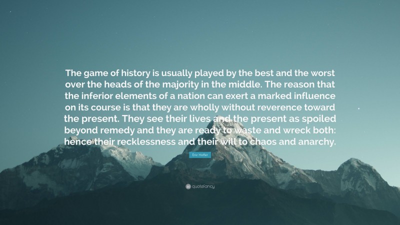 Eric Hoffer Quote: “The game of history is usually played by the best and the worst over the heads of the majority in the middle. The reason that the inferior elements of a nation can exert a marked influence on its course is that they are wholly without reverence toward the present. They see their lives and the present as spoiled beyond remedy and they are ready to waste and wreck both: hence their recklessness and their will to chaos and anarchy.”
