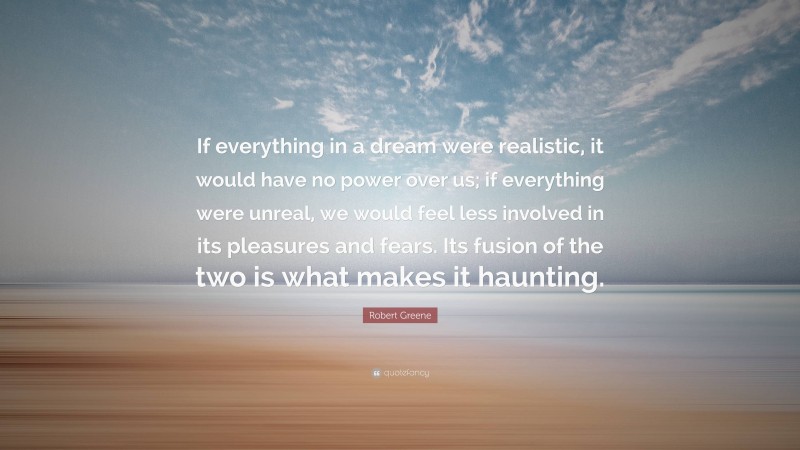 Robert Greene Quote: “If everything in a dream were realistic, it would have no power over us; if everything were unreal, we would feel less involved in its pleasures and fears. Its fusion of the two is what makes it haunting.”
