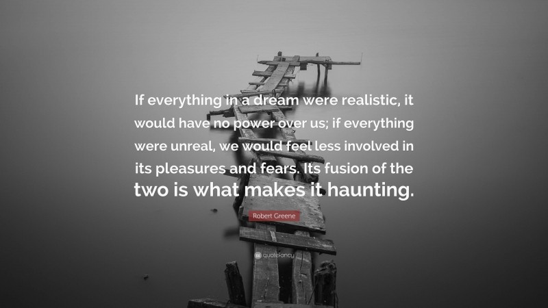 Robert Greene Quote: “If everything in a dream were realistic, it would have no power over us; if everything were unreal, we would feel less involved in its pleasures and fears. Its fusion of the two is what makes it haunting.”