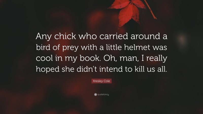 Kresley Cole Quote: “Any chick who carried around a bird of prey with a little helmet was cool in my book. Oh, man, I really hoped she didn’t intend to kill us all.”