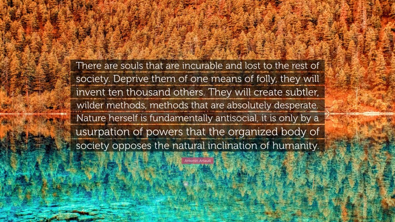 Antonin Artaud Quote: “There are souls that are incurable and lost to the rest of society. Deprive them of one means of folly, they will invent ten thousand others. They will create subtler, wilder methods, methods that are absolutely desperate. Nature herself is fundamentally antisocial, it is only by a usurpation of powers that the organized body of society opposes the natural inclination of humanity.”