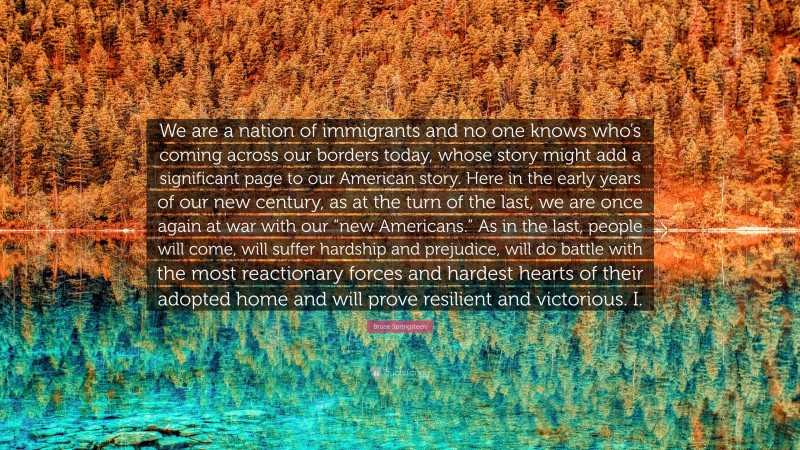 Bruce Springsteen Quote: “We are a nation of immigrants and no one knows who’s coming across our borders today, whose story might add a significant page to our American story. Here in the early years of our new century, as at the turn of the last, we are once again at war with our “new Americans.” As in the last, people will come, will suffer hardship and prejudice, will do battle with the most reactionary forces and hardest hearts of their adopted home and will prove resilient and victorious. I.”