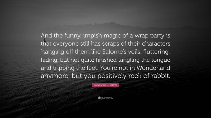Catherynne M. Valente Quote: “And the funny, impish magic of a wrap party is that everyone still has scraps of their characters hanging off them like Salome’s veils, fluttering, fading, but not quite finished tangling the tongue and tripping the feet. You’re not in Wonderland anymore, but you positively reek of rabbit.”