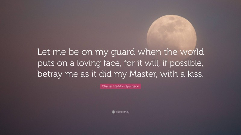 Charles Haddon Spurgeon Quote: “Let me be on my guard when the world puts on a loving face, for it will, if possible, betray me as it did my Master, with a kiss.”