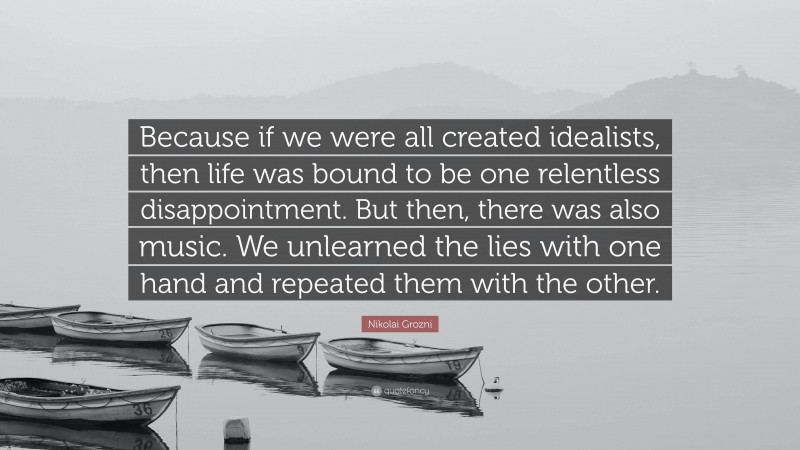 Nikolai Grozni Quote: “Because if we were all created idealists, then life was bound to be one relentless disappointment. But then, there was also music. We unlearned the lies with one hand and repeated them with the other.”