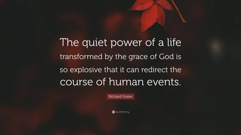 Richard Foster Quote: “The quiet power of a life transformed by the grace of God is so explosive that it can redirect the course of human events.”