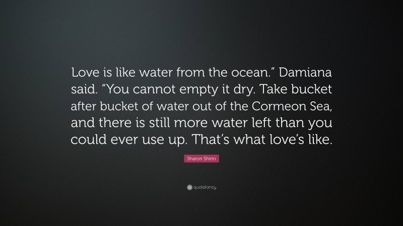 Sharon Shinn Quote: “Love is like water from the ocean.” Damiana said. “You cannot empty it dry. Take bucket after bucket of water out of the Cormeon Sea, and there is still more water left than you could ever use up. That’s what love’s like.”