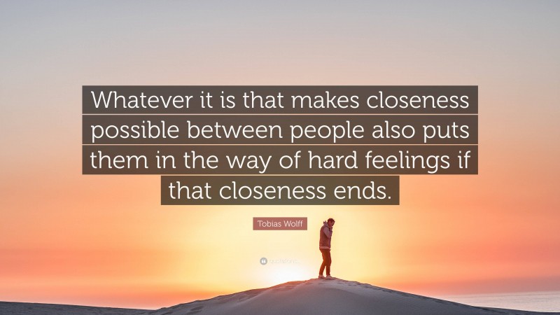 Tobias Wolff Quote: “Whatever it is that makes closeness possible between people also puts them in the way of hard feelings if that closeness ends.”