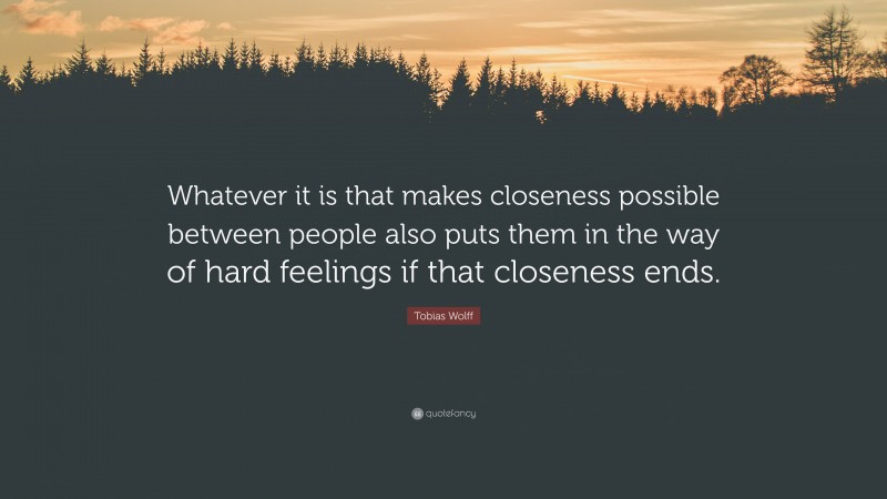 Tobias Wolff Quote: “Whatever it is that makes closeness possible between people also puts them in the way of hard feelings if that closeness ends.”