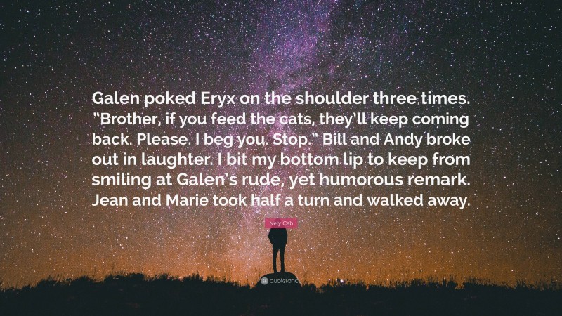 Nely Cab Quote: “Galen poked Eryx on the shoulder three times. “Brother, if you feed the cats, they’ll keep coming back. Please. I beg you. Stop.” Bill and Andy broke out in laughter. I bit my bottom lip to keep from smiling at Galen’s rude, yet humorous remark. Jean and Marie took half a turn and walked away.”