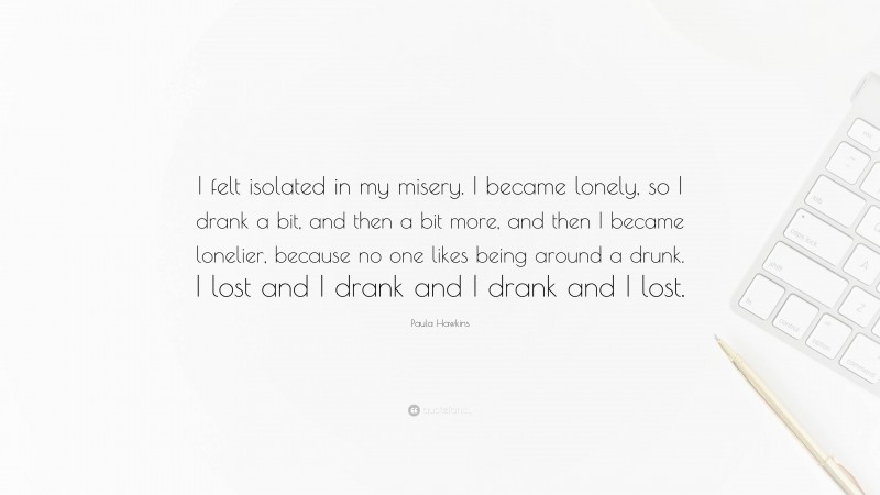 Paula Hawkins Quote: “I felt isolated in my misery. I became lonely, so I drank a bit, and then a bit more, and then I became lonelier, because no one likes being around a drunk. I lost and I drank and I drank and I lost.”