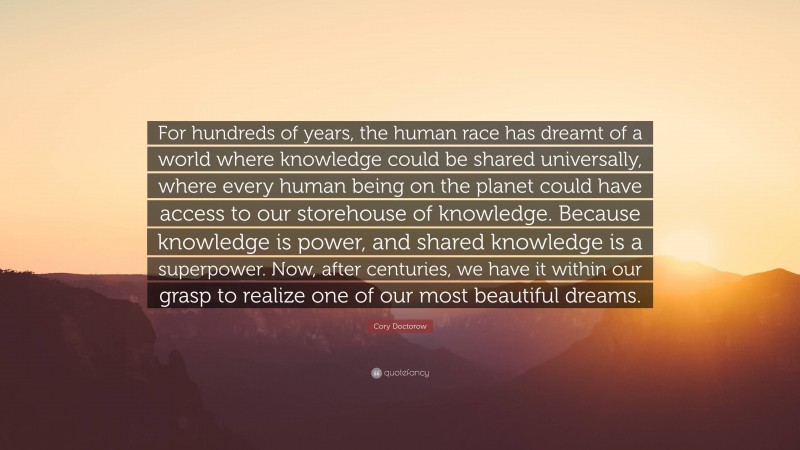 Cory Doctorow Quote: “For hundreds of years, the human race has dreamt of a world where knowledge could be shared universally, where every human being on the planet could have access to our storehouse of knowledge. Because knowledge is power, and shared knowledge is a superpower. Now, after centuries, we have it within our grasp to realize one of our most beautiful dreams.”