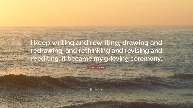 Sherman Alexie Quote: “I keep writing and rewriting, drawing and redrawing, and rethinking and revising and reediting. It became my grieving ceremony.”