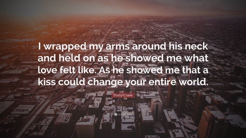 Shelly Crane Quote: “I wrapped my arms around his neck and held on as he showed me what love felt like. As he showed me that a kiss could change your entire world.”