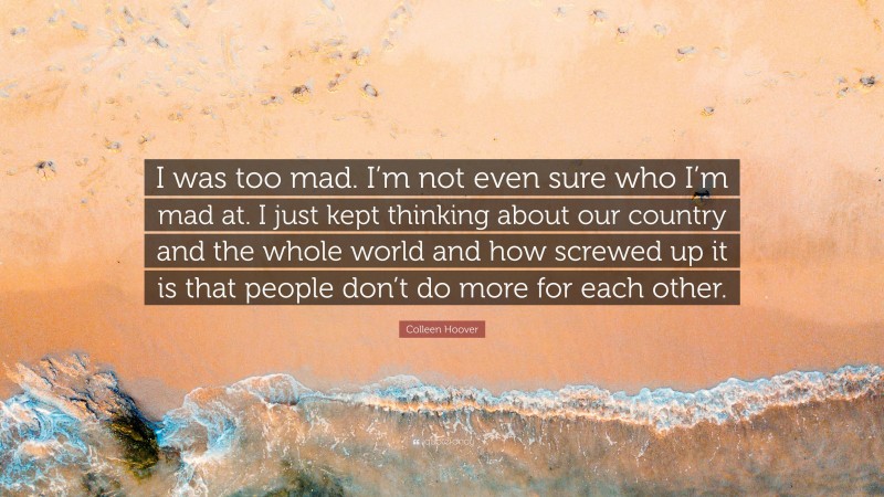 Colleen Hoover Quote: “I was too mad. I’m not even sure who I’m mad at. I just kept thinking about our country and the whole world and how screwed up it is that people don’t do more for each other.”