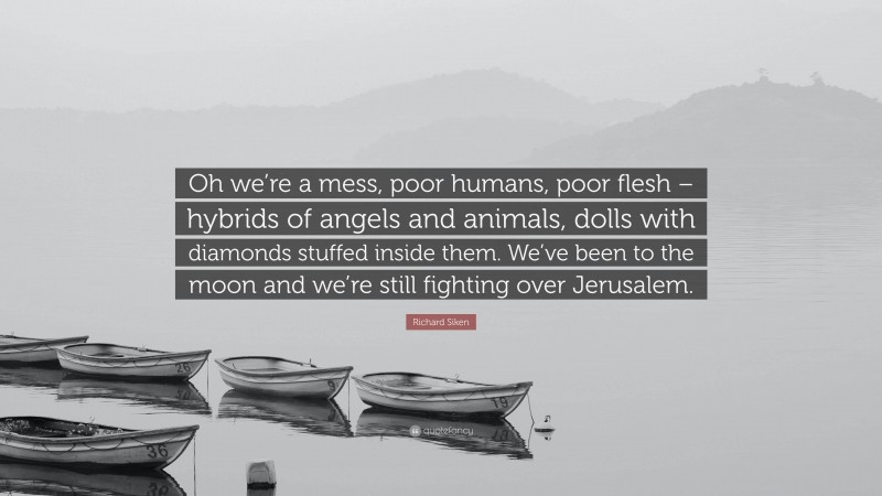 Richard Siken Quote: “Oh we’re a mess, poor humans, poor flesh – hybrids of angels and animals, dolls with diamonds stuffed inside them. We’ve been to the moon and we’re still fighting over Jerusalem.”