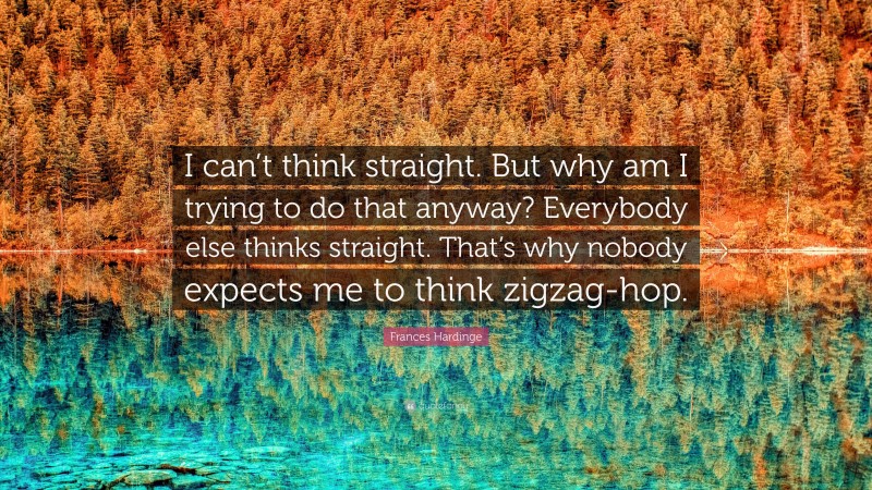 Frances Hardinge Quote: “I can’t think straight. But why am I trying to do that anyway? Everybody else thinks straight. That’s why nobody expects me to think zigzag-hop.”