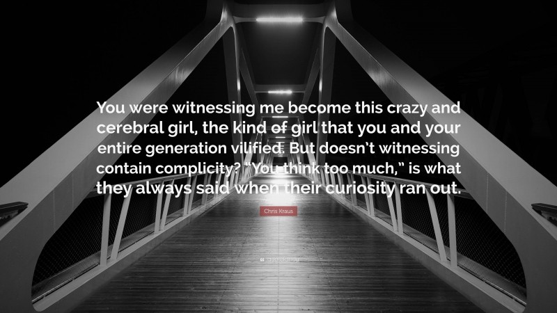 Chris Kraus Quote: “You were witnessing me become this crazy and cerebral girl, the kind of girl that you and your entire generation vilified. But doesn’t witnessing contain complicity? “You think too much,” is what they always said when their curiosity ran out.”