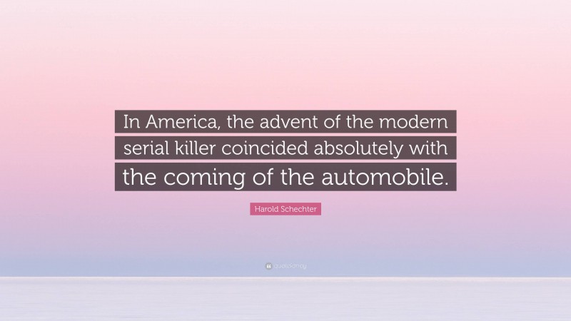 Harold Schechter Quote: “In America, the advent of the modern serial killer coincided absolutely with the coming of the automobile.”