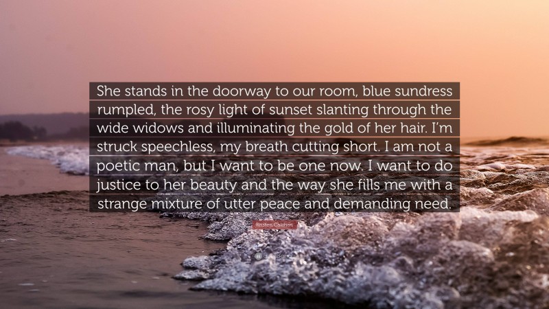 Kristen Callihan Quote: “She stands in the doorway to our room, blue sundress rumpled, the rosy light of sunset slanting through the wide widows and illuminating the gold of her hair. I’m struck speechless, my breath cutting short. I am not a poetic man, but I want to be one now. I want to do justice to her beauty and the way she fills me with a strange mixture of utter peace and demanding need.”