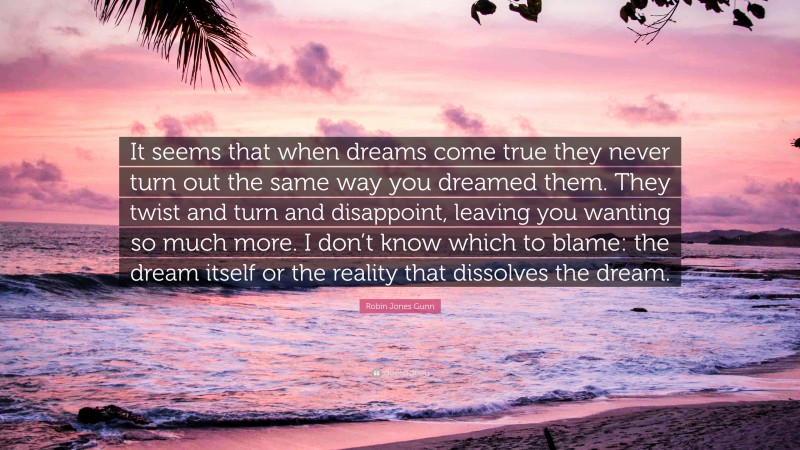 Robin Jones Gunn Quote: “It seems that when dreams come true they never turn out the same way you dreamed them. They twist and turn and disappoint, leaving you wanting so much more. I don’t know which to blame: the dream itself or the reality that dissolves the dream.”