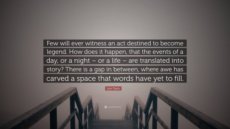 Laini Taylor Quote: “Few will ever witness an act destined to become legend. How does it happen, that the events of a day, or a night – or a life – are translated into story? There is a gap in between, where awe has carved a space that words have yet to fill.”