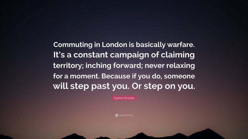 Sophie Kinsella Quote: “Commuting in London is basically warfare. It’s a constant campaign of claiming territory; inching forward; never relaxing for a moment. Because if you do, someone will step past you. Or step on you.”