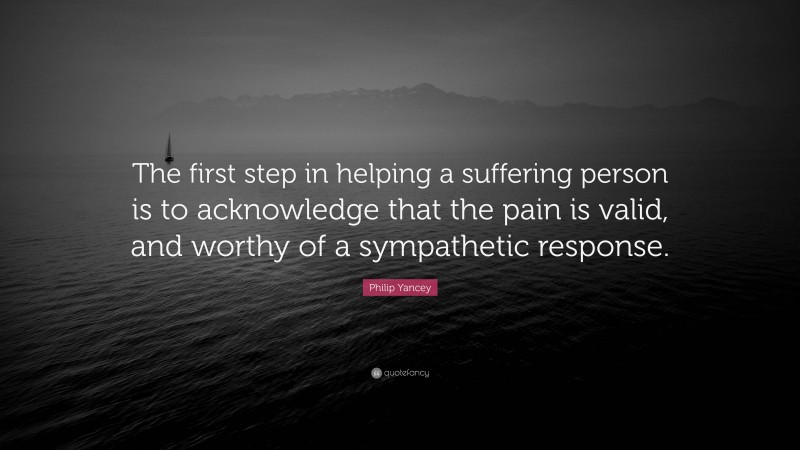 Philip Yancey Quote: “The first step in helping a suffering person is to acknowledge that the pain is valid, and worthy of a sympathetic response.”