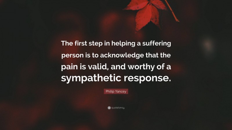 Philip Yancey Quote: “The first step in helping a suffering person is to acknowledge that the pain is valid, and worthy of a sympathetic response.”