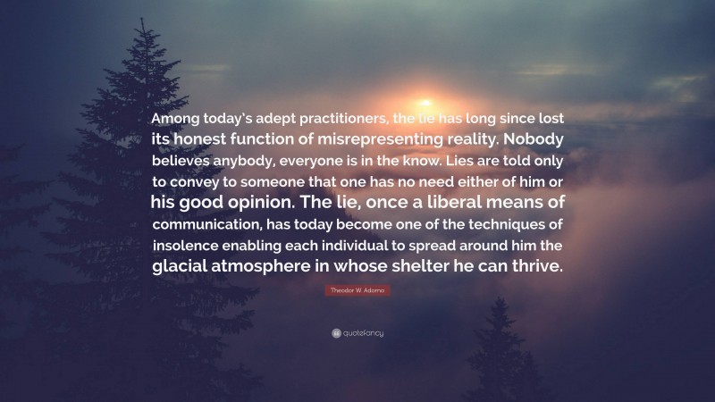 Theodor W. Adorno Quote: “Among today’s adept practitioners, the lie has long since lost its honest function of misrepresenting reality. Nobody believes anybody, everyone is in the know. Lies are told only to convey to someone that one has no need either of him or his good opinion. The lie, once a liberal means of communication, has today become one of the techniques of insolence enabling each individual to spread around him the glacial atmosphere in whose shelter he can thrive.”