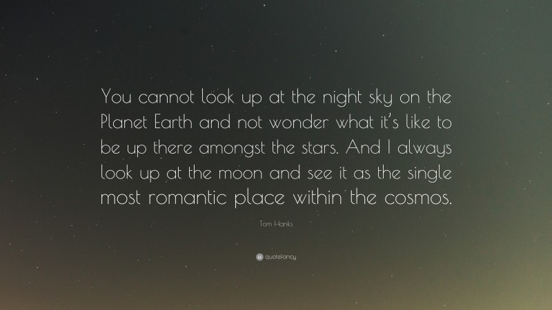 Tom Hanks Quote: “You cannot look up at the night sky on the Planet Earth and not wonder what it’s like to be up there amongst the stars. And I always look up at the moon and see it as the single most romantic place within the cosmos.”