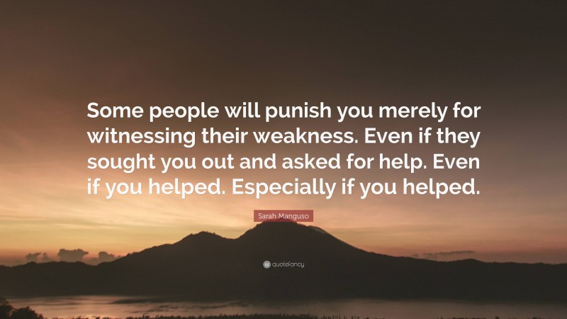 Sarah Manguso Quote: “Some people will punish you merely for witnessing their weakness. Even if they sought you out and asked for help. Even if you helped. Especially if you helped.”