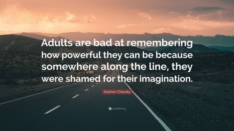 Stephen Chbosky Quote: “Adults are bad at remembering how powerful they can be because somewhere along the line, they were shamed for their imagination.”