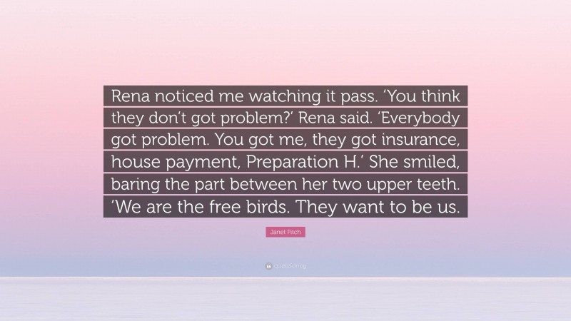 Janet Fitch Quote: “Rena noticed me watching it pass. ‘You think they don’t got problem?’ Rena said. ‘Everybody got problem. You got me, they got insurance, house payment, Preparation H.’ She smiled, baring the part between her two upper teeth. ‘We are the free birds. They want to be us.”