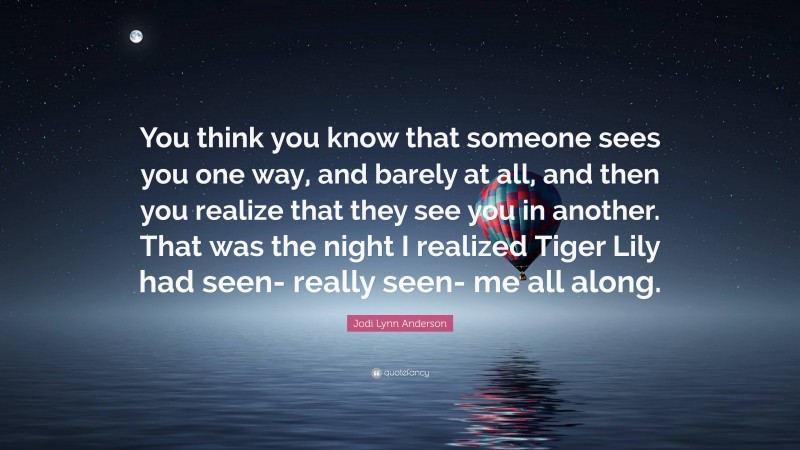 Jodi Lynn Anderson Quote: “You think you know that someone sees you one way, and barely at all, and then you realize that they see you in another. That was the night I realized Tiger Lily had seen- really seen- me all along.”