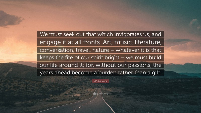 L.M. Browning Quote: “We must seek out that which invigorates us, and engage it at all fronts. Art, music, literature, conversation, travel, nature – whatever it is that keeps the fire of our spirit bright – we must build our life around it; for, without our passions, the years ahead become a burden rather than a gift.”