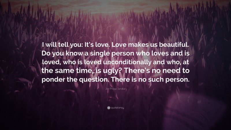 Jan-Philipp Sendker Quote: “I will tell you: It’s love. Love makes us beautiful. Do you know a single person who loves and is loved, who is loved unconditionally and who, at the same time, is ugly? There’s no need to ponder the question. There is no such person.”