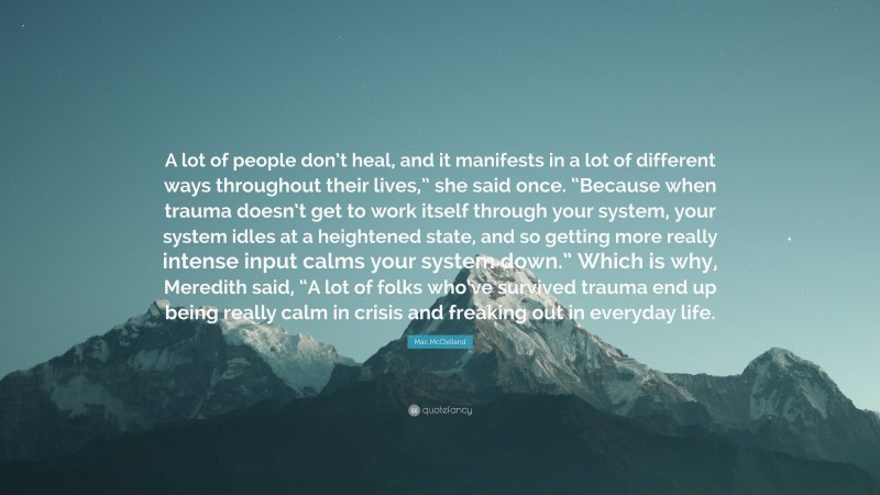 Mac McClelland Quote: “A lot of people don’t heal, and it manifests in a lot of different ways throughout their lives,” she said once. “Because when trauma doesn’t get to work itself through your system, your system idles at a heightened state, and so getting more really intense input calms your system down.” Which is why, Meredith said, “A lot of folks who’ve survived trauma end up being really calm in crisis and freaking out in everyday life.”