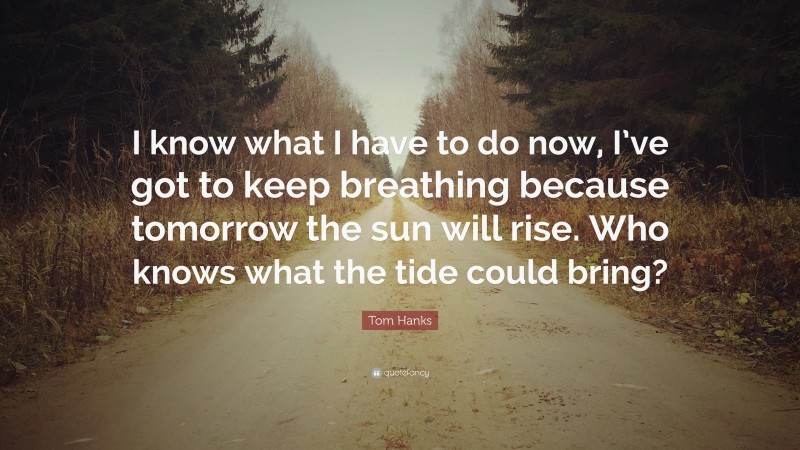 Tom Hanks Quote: “I know what I have to do now, I’ve got to keep breathing because tomorrow the sun will rise. Who knows what the tide could bring?”