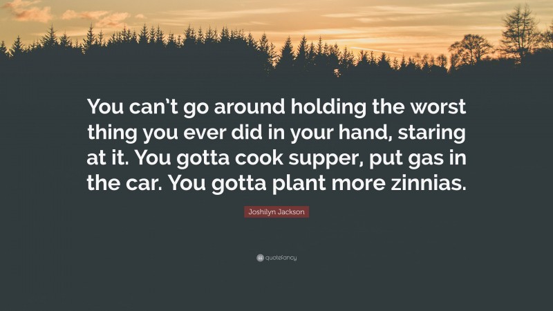 Joshilyn Jackson Quote: “You can’t go around holding the worst thing you ever did in your hand, staring at it. You gotta cook supper, put gas in the car. You gotta plant more zinnias.”