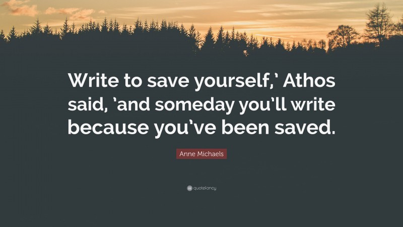Anne Michaels Quote: “Write to save yourself,’ Athos said, ’and someday you’ll write because you’ve been saved.”