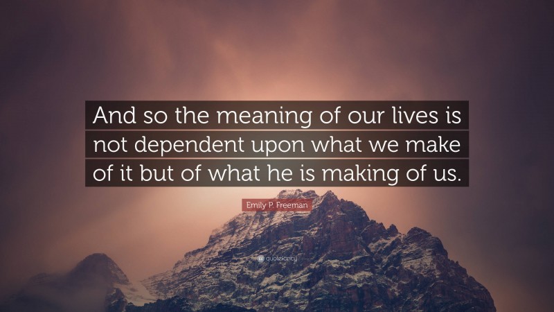 Emily P. Freeman Quote: “And so the meaning of our lives is not dependent upon what we make of it but of what he is making of us.”