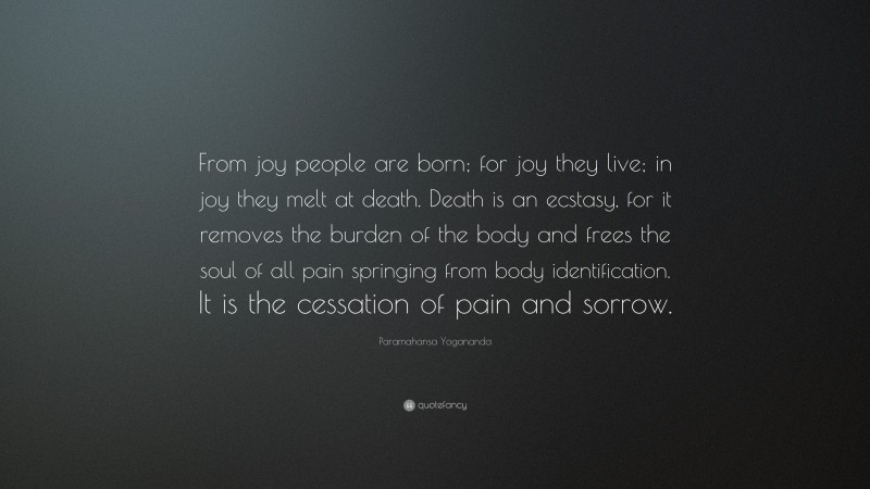 Paramahansa Yogananda Quote: “From joy people are born; for joy they live; in joy they melt at death. Death is an ecstasy, for it removes the burden of the body and frees the soul of all pain springing from body identification. It is the cessation of pain and sorrow.”