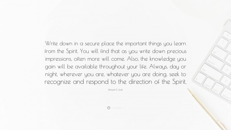 Richard G. Scott Quote: “Write down in a secure place the important things you learn from the Spirit. You will find that as you write down precious impressions, often more will come. Also, the knowledge you gain will be available throughout your life. Always, day or night, wherever you are, whatever you are doing, seek to recognize and respond to the direction of the Spirit.”