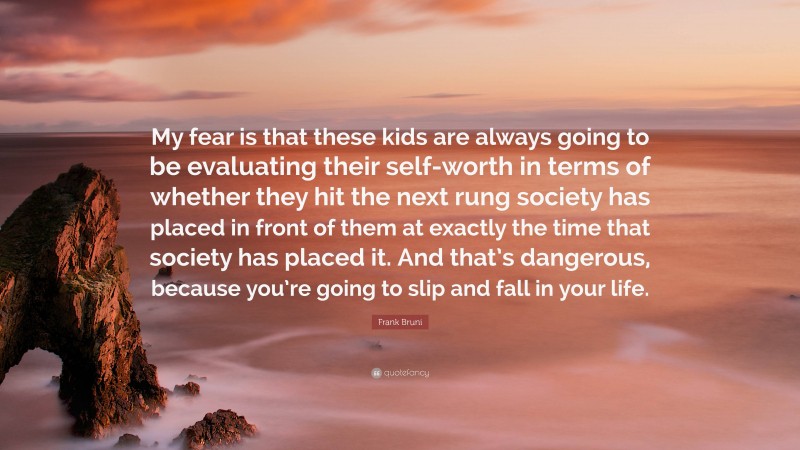 Frank Bruni Quote: “My fear is that these kids are always going to be evaluating their self-worth in terms of whether they hit the next rung society has placed in front of them at exactly the time that society has placed it. And that’s dangerous, because you’re going to slip and fall in your life.”