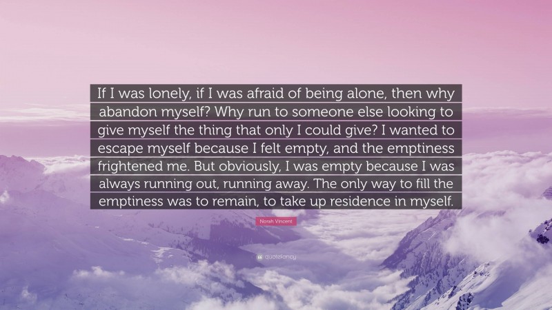 Norah Vincent Quote: “If I was lonely, if I was afraid of being alone, then why abandon myself? Why run to someone else looking to give myself the thing that only I could give? I wanted to escape myself because I felt empty, and the emptiness frightened me. But obviously, I was empty because I was always running out, running away. The only way to fill the emptiness was to remain, to take up residence in myself.”