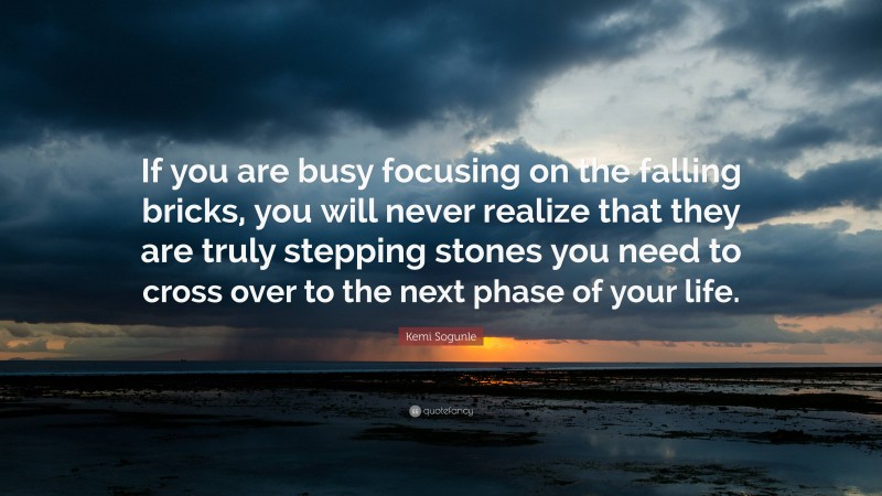 Kemi Sogunle Quote: “If you are busy focusing on the falling bricks, you will never realize that they are truly stepping stones you need to cross over to the next phase of your life.”